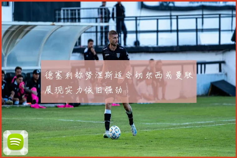 德塞利称努涅斯适合切尔西或曼联展现实力依旧强劲