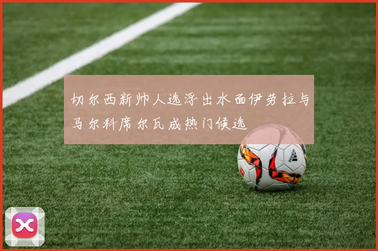 切尔西新帅人选浮出水面伊劳拉与马尔科席尔瓦成热门候选