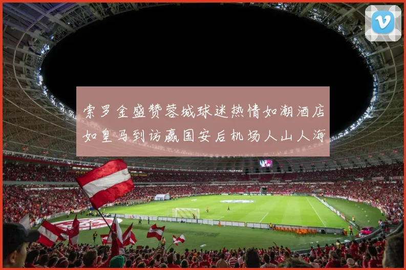 索罗金盛赞蓉城球迷热情如潮酒店如皇马到访赢国安后机场人山人海
