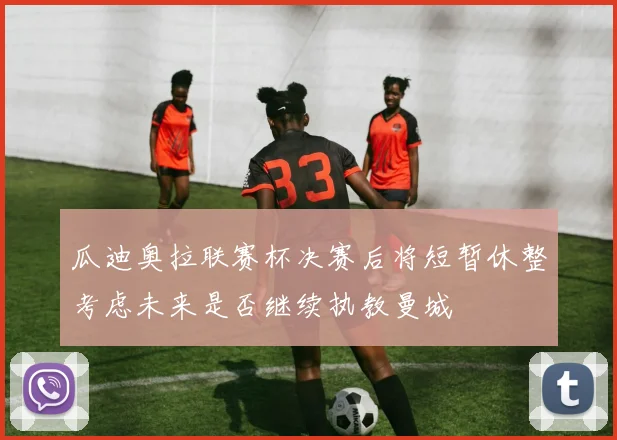 瓜迪奥拉联赛杯决赛后将短暂休整考虑未来是否继续执教曼城