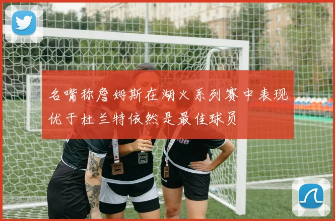 名嘴称詹姆斯在湖火系列赛中表现优于杜兰特依然是最佳球员