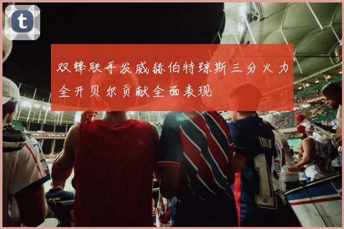 双锋联手发威赫伯特琼斯三分火力全开贝尔贡献全面表现