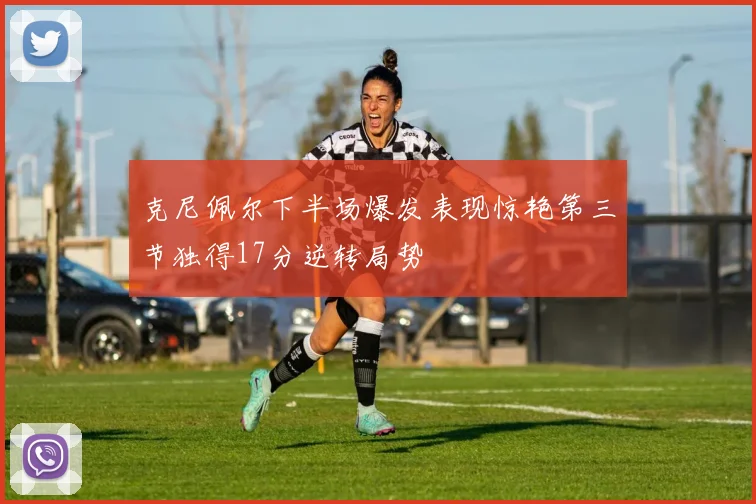 克尼佩尔下半场爆发表现惊艳第三节独得17分逆转局势