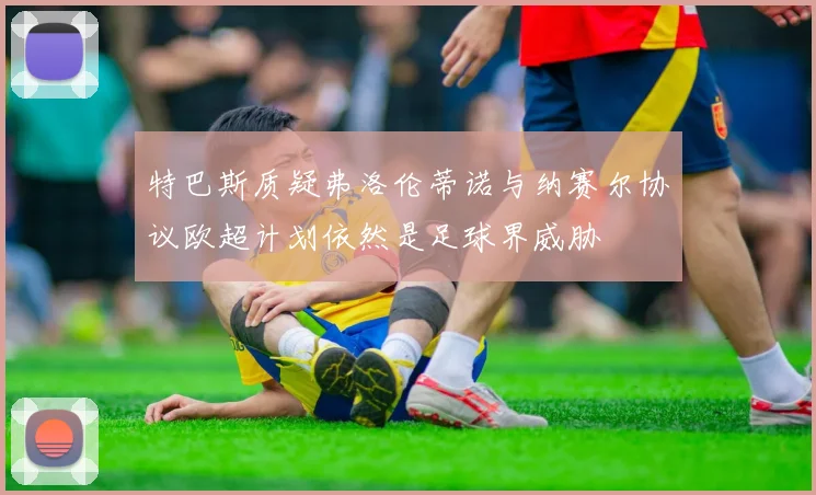 特巴斯质疑弗洛伦蒂诺与纳赛尔协议欧超计划依然是足球界威胁