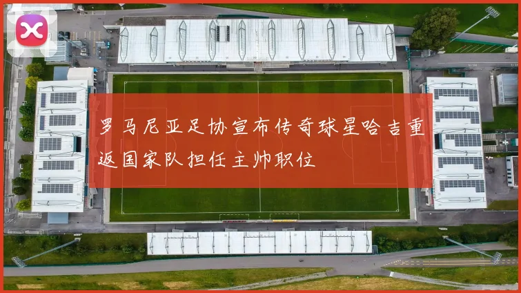 罗马尼亚足协宣布传奇球星哈吉重返国家队担任主帅职位