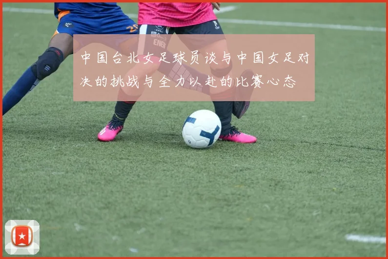 中国台北女足球员谈与中国女足对决的挑战与全力以赴的比赛心态